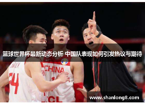 篮球世界杯最新动态分析 中国队表现如何引发热议与期待