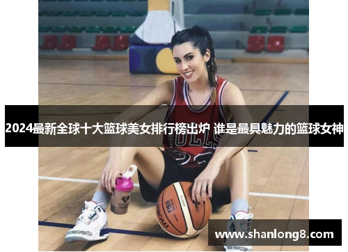 2024最新全球十大篮球美女排行榜出炉 谁是最具魅力的篮球女神