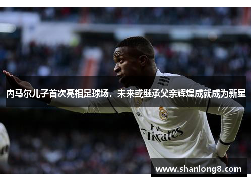 内马尔儿子首次亮相足球场,未来或继承父亲辉煌成就成为新星 内马尔儿子首次亮相足球场,未来或继承父亲辉煌成就成为新星