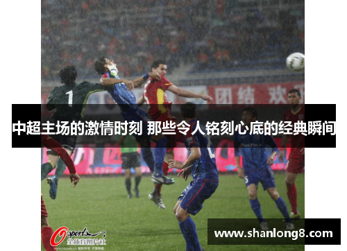 中超主场的激情时刻 那些令人铭刻心底的经典瞬间 中超主场的激情时刻 那些令人铭刻心底的经典瞬间