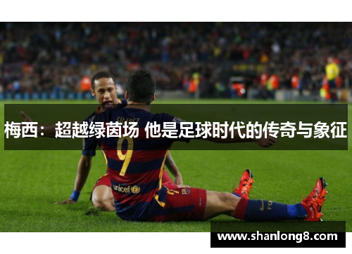 梅西:超越绿茵场 他是足球时代的传奇与象征 梅西:超越绿茵场 他是足球时代的传奇与象征