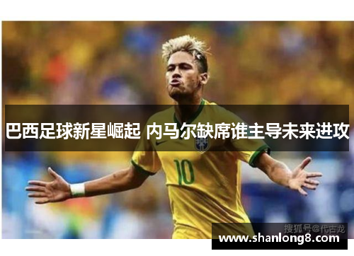 巴西足球新星崛起 内马尔缺席谁主导未来进攻 巴西足球新星崛起 内马尔缺席谁主导未来进攻