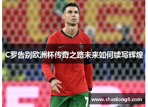 C罗告别欧洲杯传奇之路未来如何续写辉煌