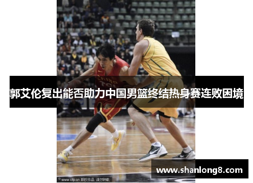 郭艾伦复出能否助力中国男篮终结热身赛连败困境
