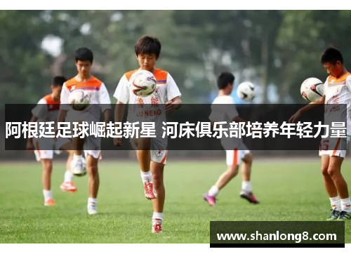 阿根廷足球崛起新星 河床俱乐部培养年轻力量