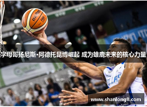 字母哥扬尼斯·阿德托昆博崛起 成为雄鹿未来的核心力量