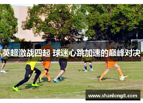 英超激战四起 球迷心跳加速的巅峰对决