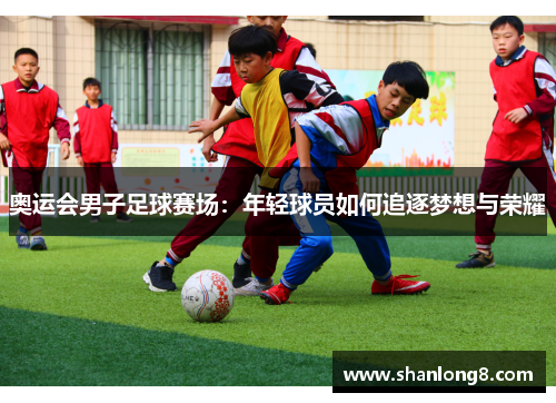 奥运会男子足球赛场:年轻球员如何追逐梦想与荣耀 奥运会男子足球赛场:年轻球员如何追逐梦想与荣耀