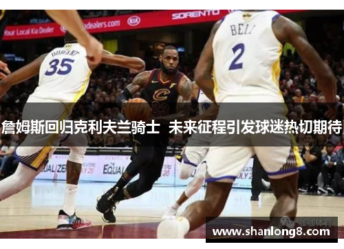 詹姆斯回归克利夫兰骑士 未来征程引发球迷热切期待 詹姆斯回归克利夫兰骑士 未来征程引发球迷热切期待