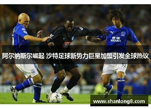 阿尔纳斯尔崛起 沙特足球新势力巨星加盟引发全球热议