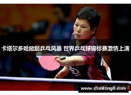 卡塔尔多哈掀起乒乓风暴 世界乒乓球锦标赛激情上演