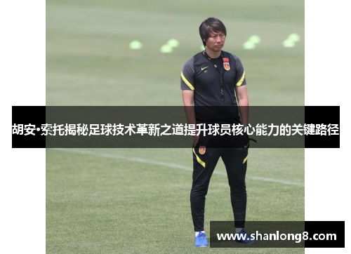 胡安·索托揭秘足球技术革新之道提升球员核心能力的关键路径