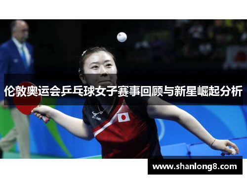 伦敦奥运会乒乓球女子赛事回顾与新星崛起分析